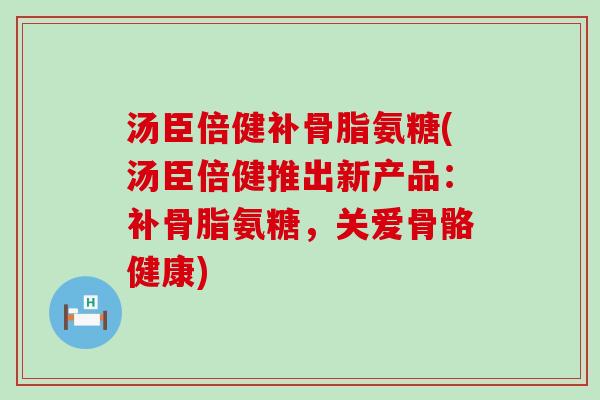 汤臣倍健补骨脂氨糖(汤臣倍健推出新产品:补骨脂氨糖,关爱骨骼健康) 汤臣倍健补骨脂氨糖(汤臣倍健推出新产品:补骨脂氨糖,关爱骨骼健康)