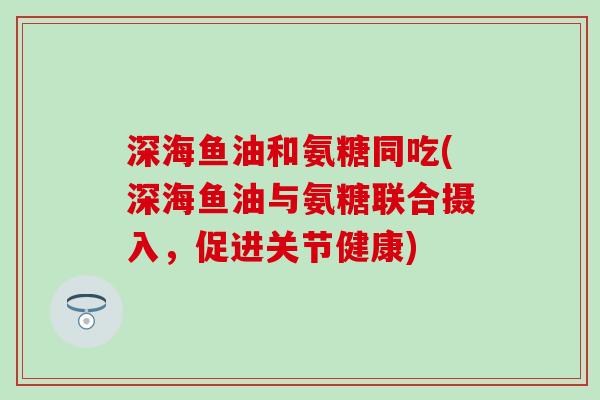 深海鱼油和氨糖同吃(深海鱼油与氨糖联合摄入，促进关节健康)