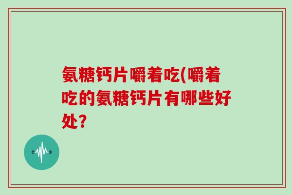 氨糖钙片嚼着吃(嚼着吃的氨糖钙片有哪些好处? 氨糖钙片嚼着吃(嚼着吃的氨糖钙片有哪些好处?