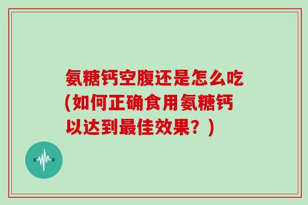 氨糖钙空腹还是怎么吃(如何正确食用氨糖钙以达到佳效果?) 氨糖钙空腹还是怎么吃(如何正确食用氨糖钙以达到佳效果?)