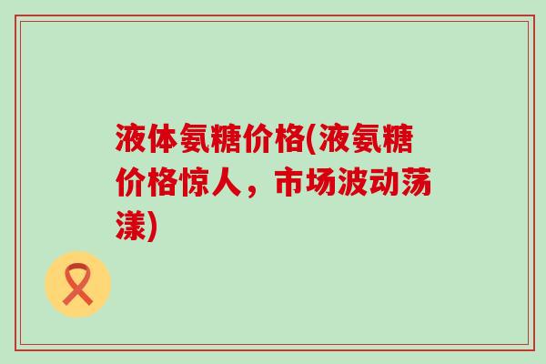 液体氨糖价格(液氨糖价格惊人,市场波动荡漾) 液体氨糖价格(液氨糖价格惊人,市场波动荡漾)
