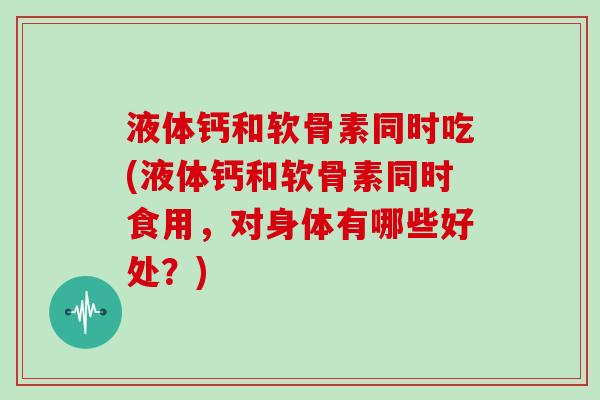液体钙和软骨素同时吃(液体钙和软骨素同时食用,对身体有哪些好处?) 液体钙和软骨素同时吃(液体钙和软骨素同时食用,对身体有哪些好处?)