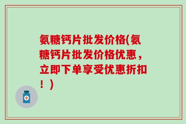 氨糖钙片批发价格(氨糖钙片批发价格优惠，立即下单享受优惠折扣！)