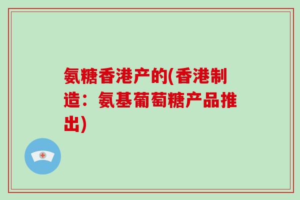 氨糖香港产的(香港制造:氨基葡萄糖产品推出) 氨糖香港产的(香港制造:氨基葡萄糖产品推出)