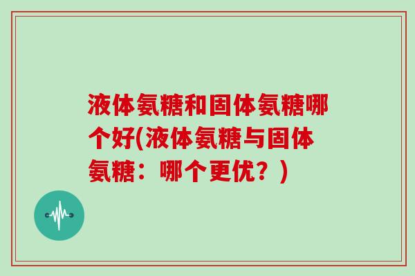 液体氨糖和固体氨糖哪个好(液体氨糖与固体氨糖:哪个更优?) 液体氨糖和固体氨糖哪个好(液体氨糖与固体氨糖:哪个更优?)