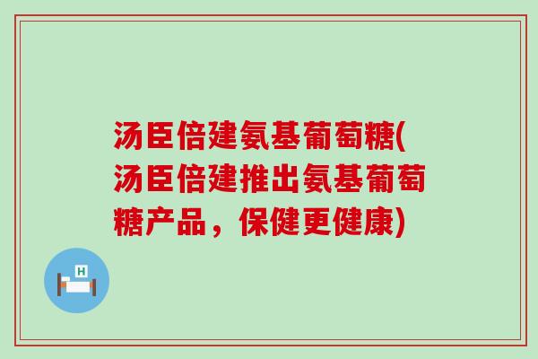 汤臣倍建氨基葡萄糖(汤臣倍建推出氨基葡萄糖产品,保健更健康) 汤臣倍建氨基葡萄糖(汤臣倍建推出氨基葡萄糖产品,保健更健康)