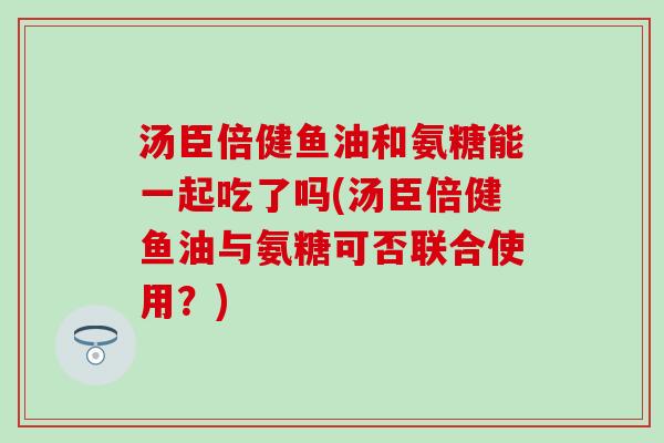 汤臣倍健鱼油和氨糖能一起吃了吗(汤臣倍健鱼油与氨糖可否联合使用?) 汤臣倍健鱼油和氨糖能一起吃了吗(汤臣倍健鱼油与氨糖可否联合使用?)