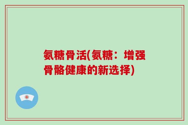 氨糖骨活(氨糖：增强骨骼健康的新选择)