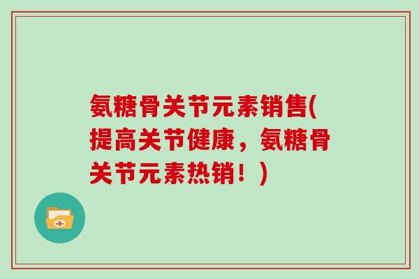 氨糖骨关节元素销售(提高关节健康，氨糖骨关节元素热销！)