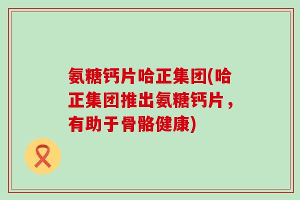 氨糖钙片哈正集团(哈正集团推出氨糖钙片，有助于骨骼健康)