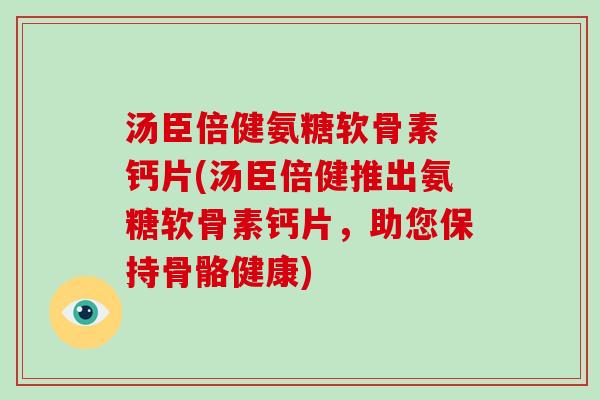 汤臣倍健氨糖软骨素 钙片(汤臣倍健推出氨糖软骨素钙片,助您保持骨骼健康) 汤臣倍健氨糖软骨素 钙片(汤臣倍健推出氨糖软骨素钙片,助您保持骨骼健康)
