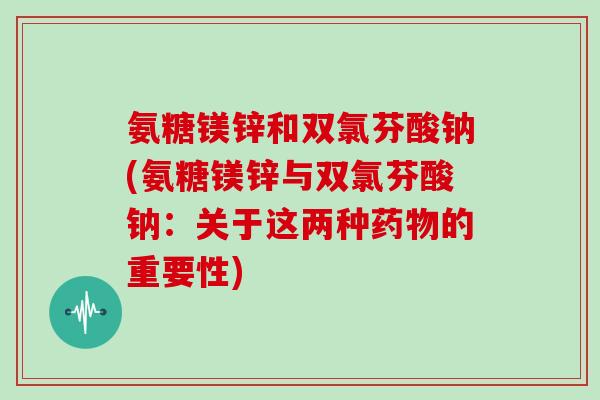 氨糖镁锌和双氯芬酸钠(氨糖镁锌与双氯芬酸钠:关于这两种的重要性) 氨糖镁锌和双氯芬酸钠(氨糖镁锌与双氯芬酸钠:关于这两种的重要性)