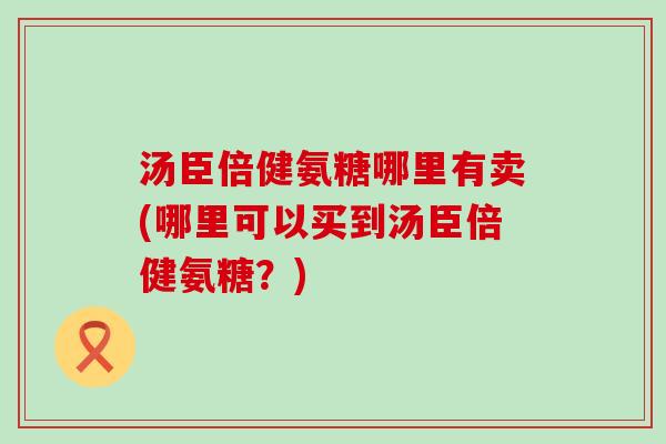 汤臣倍健氨糖哪里有卖(哪里可以买到汤臣倍健氨糖？)