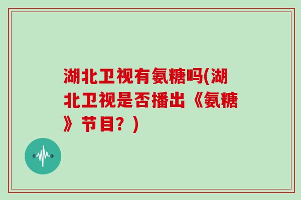 湖北卫视有氨糖吗(湖北卫视是否播出《氨糖》节目?) 湖北卫视有氨糖吗(湖北卫视是否播出《氨糖》节目?)
