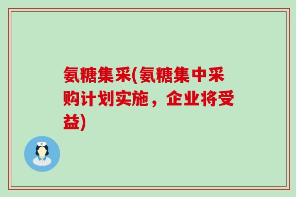 氨糖集采(氨糖集中采购计划实施,企业将受益) 氨糖集采(氨糖集中采购计划实施,企业将受益)
