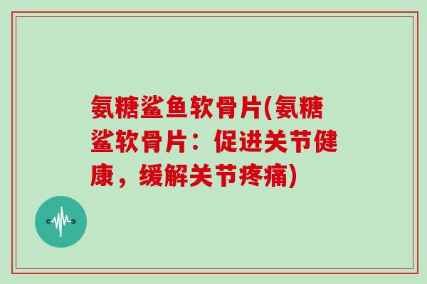 氨糖鲨鱼软骨片(氨糖鲨软骨片:促进关节健康,缓解关节) 氨糖鲨鱼软骨片(氨糖鲨软骨片:促进关节健康,缓解关节)