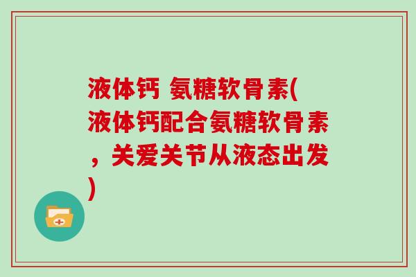 液体钙 氨糖软骨素(液体钙配合氨糖软骨素,关爱关节从液态出发) 液体钙 氨糖软骨素(液体钙配合氨糖软骨素,关爱关节从液态出发)