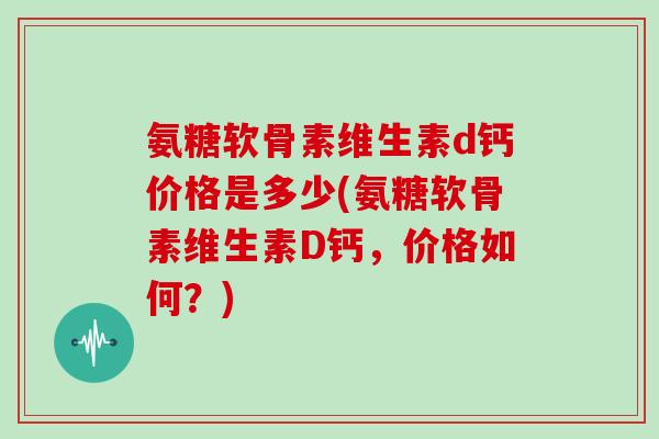 氨糖软骨素维生素d钙价格是多少(氨糖软骨素维生素D钙,价格如何?) 氨糖软骨素维生素d钙价格是多少(氨糖软骨素维生素D钙,价格如何?)