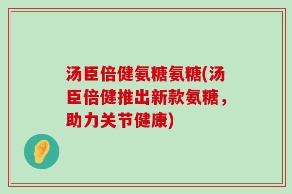 汤臣倍健氨糖氨糖(汤臣倍健推出新款氨糖,助力关节健康) 汤臣倍健氨糖氨糖(汤臣倍健推出新款氨糖,助力关节健康)