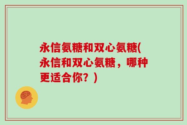 永信氨糖和双心氨糖(永信和双心氨糖，哪种更适合你？)
