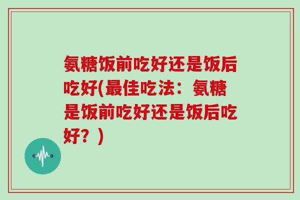 氨糖饭前吃好还是饭后吃好(佳吃法:氨糖是饭前吃好还是饭后吃好?) 氨糖饭前吃好还是饭后吃好(佳吃法:氨糖是饭前吃好还是饭后吃好?)