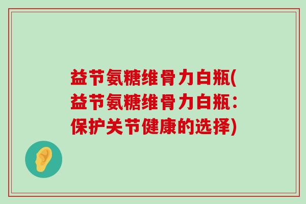 益节氨糖维骨力白瓶(益节氨糖维骨力白瓶:保护关节健康的选择) 益节氨糖维骨力白瓶(益节氨糖维骨力白瓶:保护关节健康的选择)