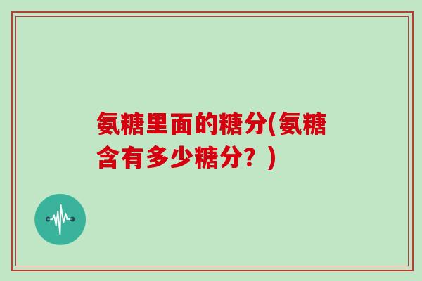 氨糖里面的糖分(氨糖含有多少糖分?) 氨糖里面的糖分(氨糖含有多少糖分?)