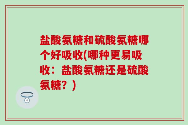 盐酸氨糖和硫酸氨糖哪个好吸收(哪种更易吸收：盐酸氨糖还是硫酸氨糖？)