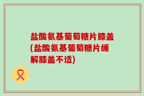 盐酸氨基葡萄糖片膝盖(盐酸氨基葡萄糖片缓解膝盖不适) 盐酸氨基葡萄糖片膝盖(盐酸氨基葡萄糖片缓解膝盖不适)