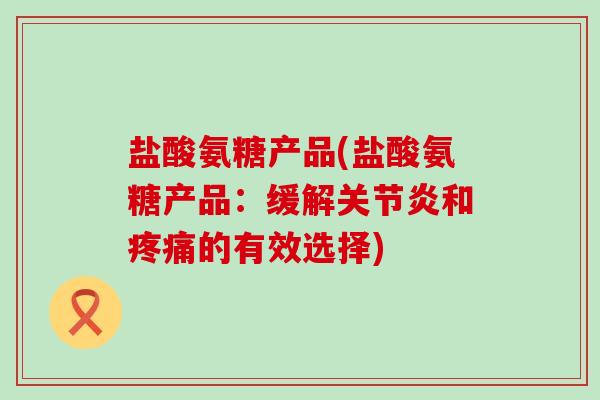 盐酸氨糖产品(盐酸氨糖产品:缓解和的有效选择) 盐酸氨糖产品(盐酸氨糖产品:缓解和的有效选择)