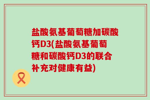 盐酸氨基葡萄糖加碳酸钙D3(盐酸氨基葡萄糖和碳酸钙D3的联合补充对健康有益)