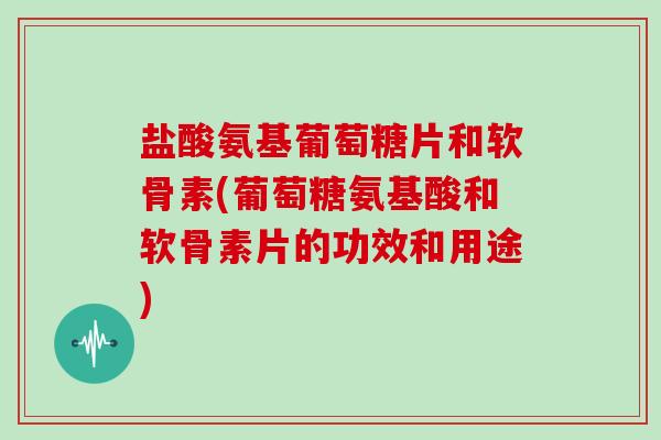 盐酸氨基葡萄糖片和软骨素(葡萄糖氨基酸和软骨素片的功效和用途)