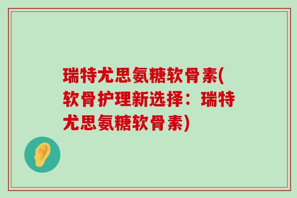 瑞特尤思氨糖软骨素(软骨护理新选择：瑞特尤思氨糖软骨素)