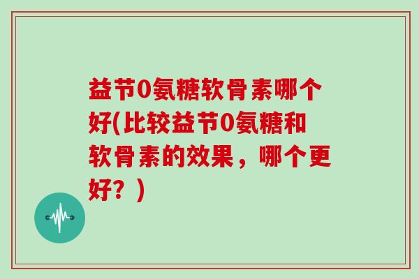 益节0氨糖软骨素哪个好(比较益节0氨糖和软骨素的效果,哪个更好?) 益节0氨糖软骨素哪个好(比较益节0氨糖和软骨素的效果,哪个更好?)