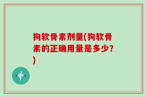狗软骨素剂量(狗软骨素的正确用量是多少?) 狗软骨素剂量(狗软骨素的正确用量是多少?)