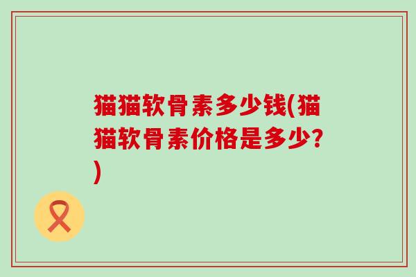 猫猫软骨素多少钱(猫猫软骨素价格是多少?) 猫猫软骨素多少钱(猫猫软骨素价格是多少?)