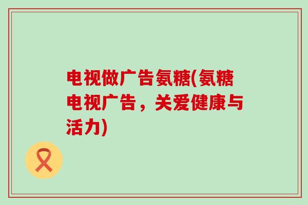 电视做广告氨糖(氨糖电视广告，关爱健康与活力)
