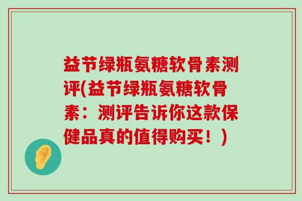 益节绿瓶氨糖软骨素测评(益节绿瓶氨糖软骨素:测评告诉你这款保健品真的值得购买!) 益节绿瓶氨糖软骨素测评(益节绿瓶氨糖软骨素:测评告诉你这款保健品真的值得购买!)