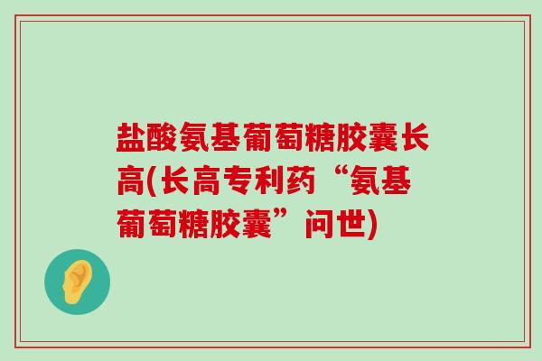 盐酸氨基葡萄糖胶囊长高(长高专利药“氨基葡萄糖胶囊”问世) 盐酸氨基葡萄糖胶囊长高(长高专利药“氨基葡萄糖胶囊”问世)