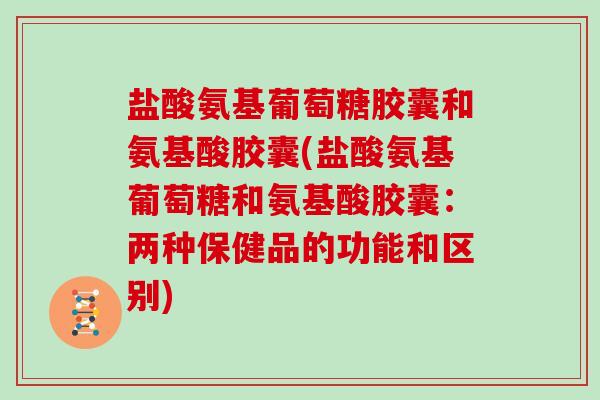 盐酸氨基葡萄糖胶囊和氨基酸胶囊(盐酸氨基葡萄糖和氨基酸胶囊:两种保健品的功能和区别) 盐酸氨基葡萄糖胶囊和氨基酸胶囊(盐酸氨基葡萄糖和氨基酸胶囊:两种保健品的功能和区别)