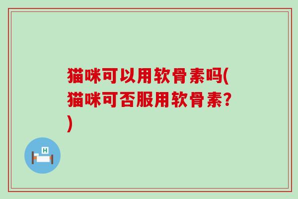 猫咪可以用软骨素吗(猫咪可否服用软骨素?) 猫咪可以用软骨素吗(猫咪可否服用软骨素?)