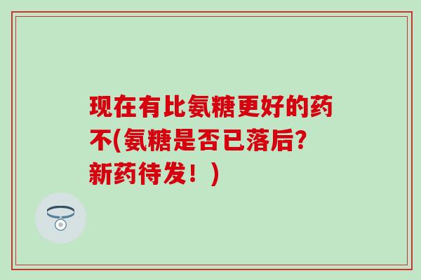 现在有比氨糖更好的药不(氨糖是否已落后？新药待发！)