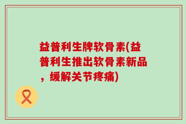 益普利生牌软骨素(益普利生推出软骨素新品,缓解关节) 益普利生牌软骨素(益普利生推出软骨素新品,缓解关节)