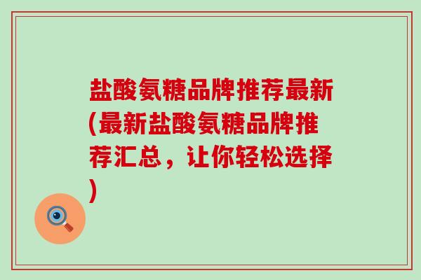 盐酸氨糖品牌推荐新(新盐酸氨糖品牌推荐汇总,让你轻松选择) 盐酸氨糖品牌推荐新(新盐酸氨糖品牌推荐汇总,让你轻松选择)