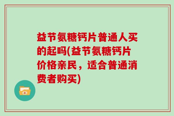 益节氨糖钙片普通人买的起吗(益节氨糖钙片价格亲民，适合普通消费者购买)