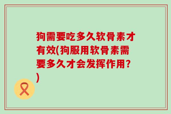 狗需要吃多久软骨素才有效(狗服用软骨素需要多久才会发挥作用?) 狗需要吃多久软骨素才有效(狗服用软骨素需要多久才会发挥作用?)