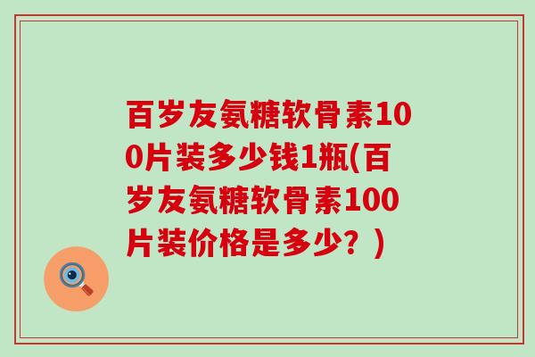 百岁友氨糖软骨素100片装多少钱1瓶(百岁友氨糖软骨素100片装价格是多少?) 百岁友氨糖软骨素100片装多少钱1瓶(百岁友氨糖软骨素100片装价格是多少?)