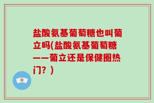 盐酸氨基葡萄糖也叫葡立吗(盐酸氨基葡萄糖——葡立还是保健圈热门？)