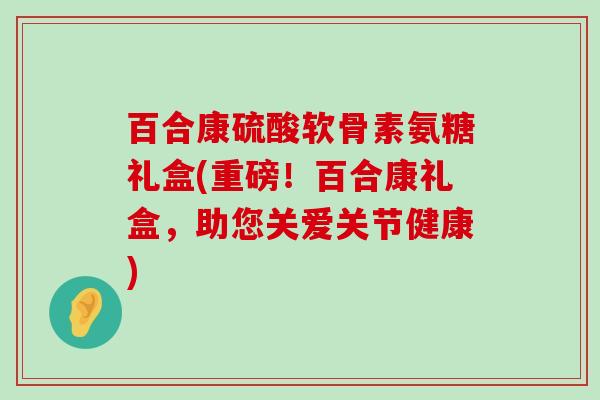 百合康硫酸软骨素氨糖礼盒(重磅！百合康礼盒，助您关爱关节健康)