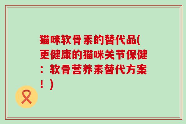 猫咪软骨素的替代品(更健康的猫咪关节保健:软骨营养素替代方案!) 猫咪软骨素的替代品(更健康的猫咪关节保健:软骨营养素替代方案!)